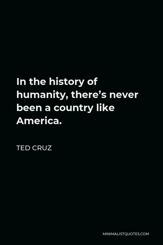 Ted Cruz Quote - In the history of humanity, there’s never been a country like America.