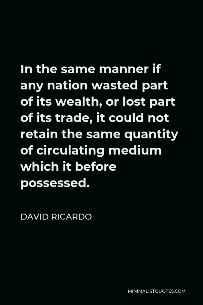 David Ricardo Quote - In the same manner if any nation wasted part of its wealth, or lost part of its trade, it could not retain the same quantity of circulating medium which it before possessed.