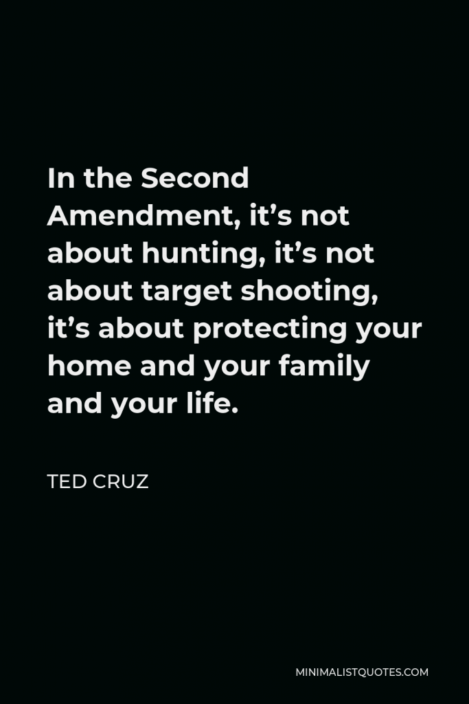 Ted Cruz Quote - In the Second Amendment, it’s not about hunting, it’s not about target shooting, it’s about protecting your home and your family and your life.