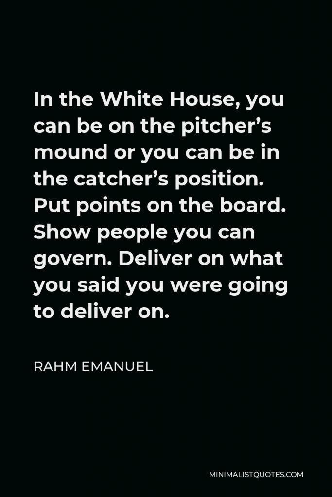 Rahm Emanuel Quote - In the White House, you can be on the pitcher’s mound or you can be in the catcher’s position. Put points on the board. Show people you can govern. Deliver on what you said you were going to deliver on.