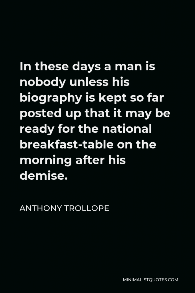 Anthony Trollope Quote - In these days a man is nobody unless his biography is kept so far posted up that it may be ready for the national breakfast-table on the morning after his demise.