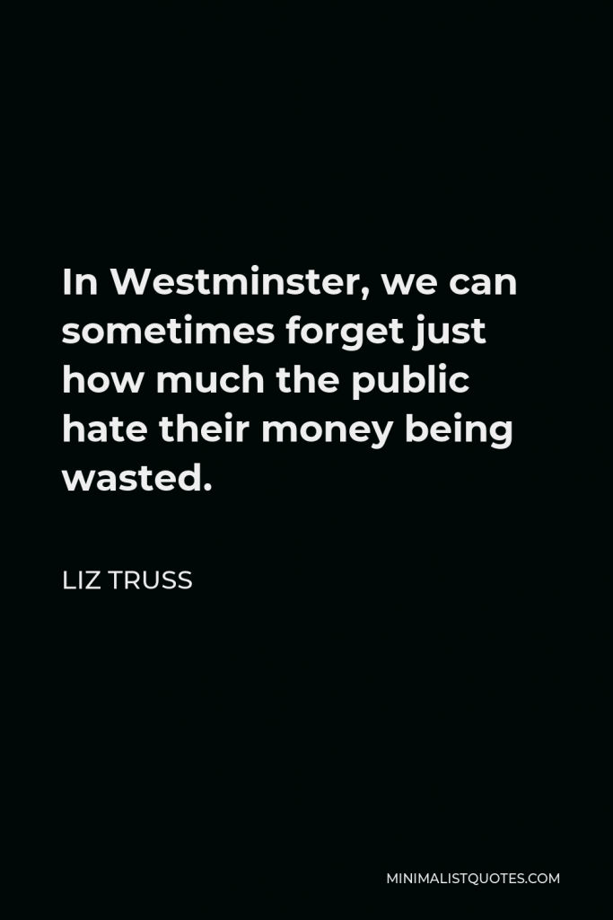 Liz Truss Quote - In Westminster, we can sometimes forget just how much the public hate their money being wasted.