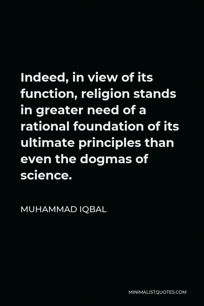 Muhammad Iqbal Quote - Indeed, in view of its function, religion stands in greater need of a rational foundation of its ultimate principles than even the dogmas of science.