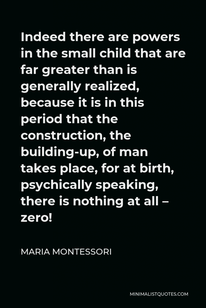 Maria Montessori Quote - Indeed there are powers in the small child that are far greater than is generally realized, because it is in this period that the construction, the building-up, of man takes place, for at birth, psychically speaking, there is nothing at all – zero!