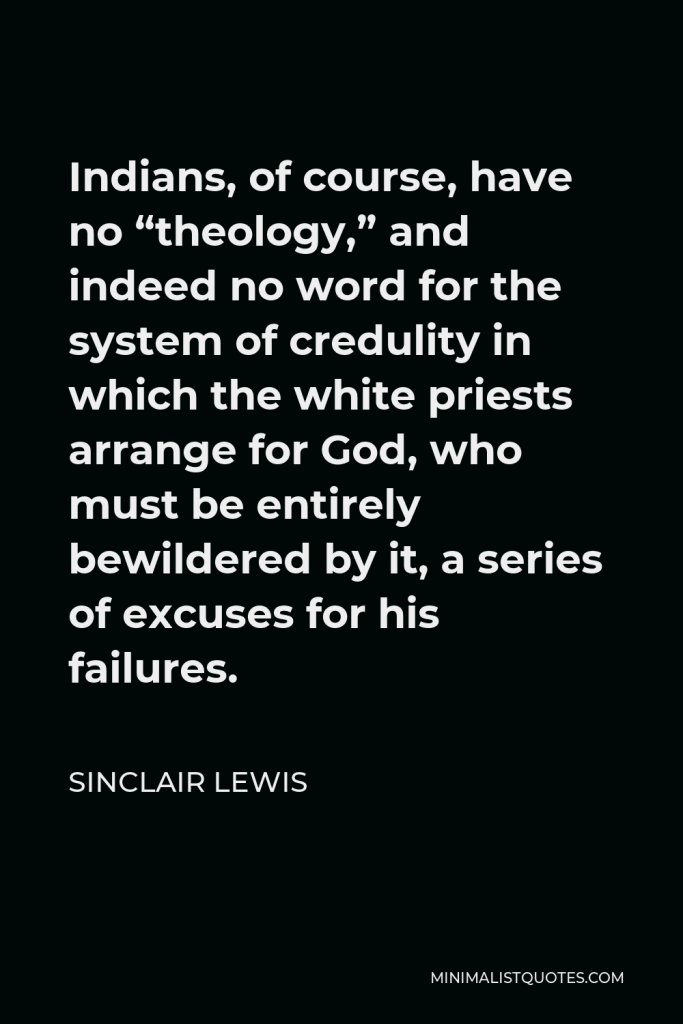Sinclair Lewis Quote - Indians, of course, have no “theology,” and indeed no word for the system of credulity in which the white priests arrange for God, who must be entirely bewildered by it, a series of excuses for his failures.