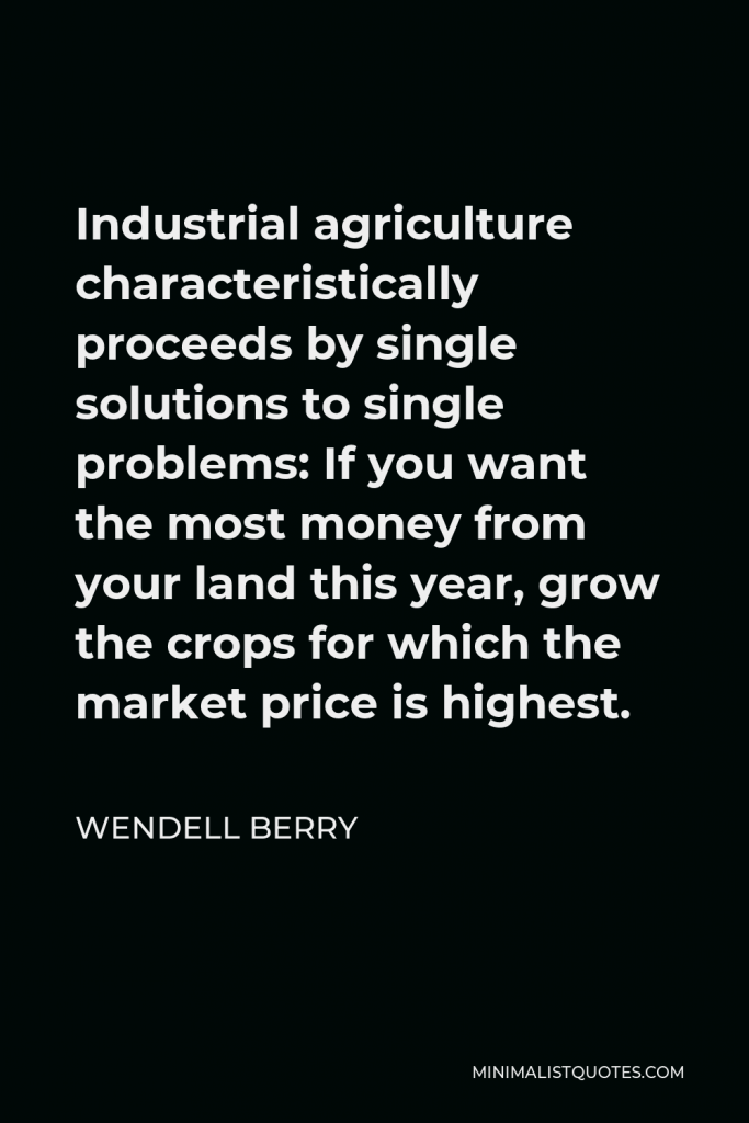 Wendell Berry Quote - Industrial agriculture characteristically proceeds by single solutions to single problems: If you want the most money from your land this year, grow the crops for which the market price is highest.