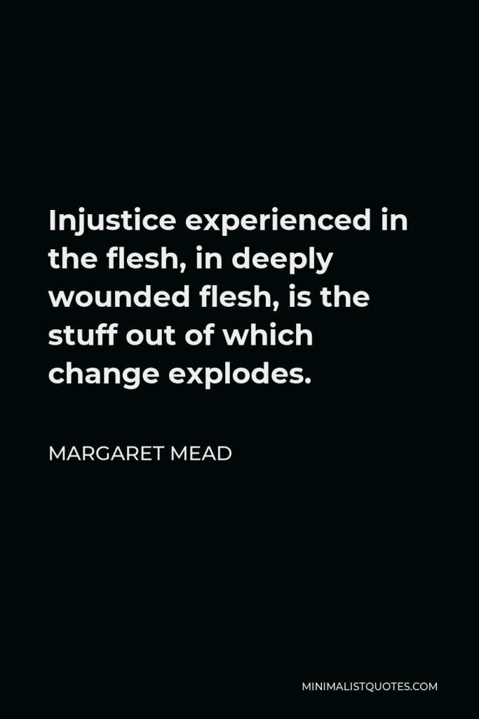 Margaret Mead Quote - Injustice experienced in the flesh, in deeply wounded flesh, is the stuff out of which change explodes.