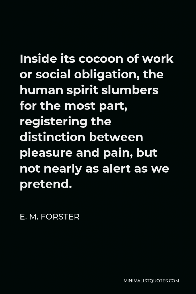 E. M. Forster Quote - Inside its cocoon of work or social obligation, the human spirit slumbers for the most part, registering the distinction between pleasure and pain, but not nearly as alert as we pretend.