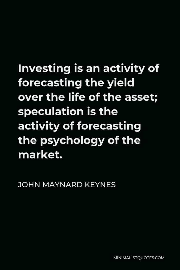John Maynard Keynes Quote - Investing is an activity of forecasting the yield over the life of the asset; speculation is the activity of forecasting the psychology of the market.