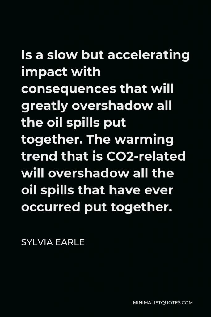 Sylvia Earle Quote - Is a slow but accelerating impact with consequences that will greatly overshadow all the oil spills put together. The warming trend that is CO2-related will overshadow all the oil spills that have ever occurred put together.