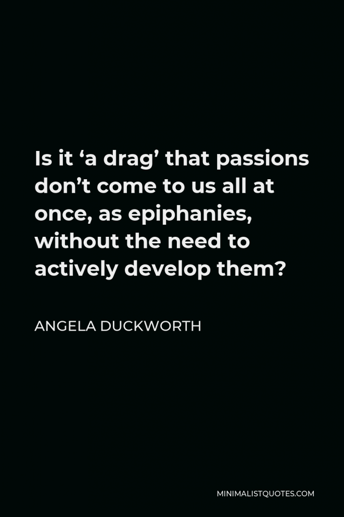 Angela Duckworth Quote - Is it ‘a drag’ that passions don’t come to us all at once, as epiphanies, without the need to actively develop them?