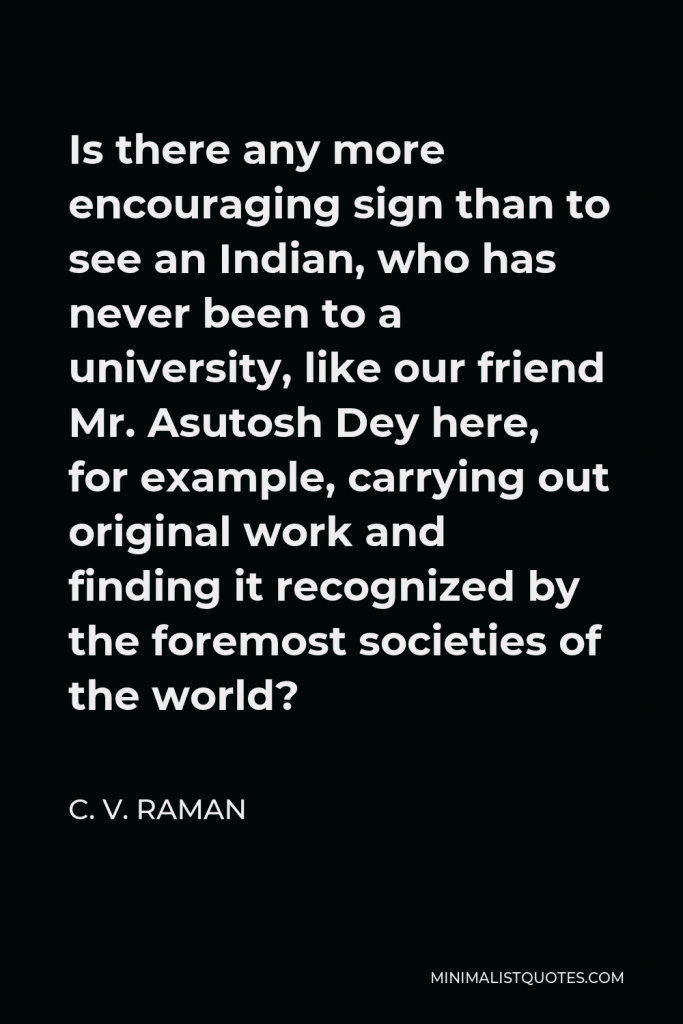 C. V. Raman Quote - Is there any more encouraging sign than to see an Indian, who has never been to a university, like our friend Mr. Asutosh Dey here, for example, carrying out original work and finding it recognized by the foremost societies of the world?