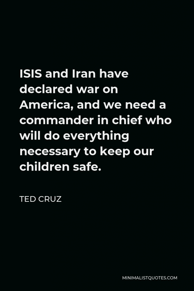Ted Cruz Quote - ISIS and Iran have declared war on America, and we need a commander in chief who will do everything necessary to keep our children safe.