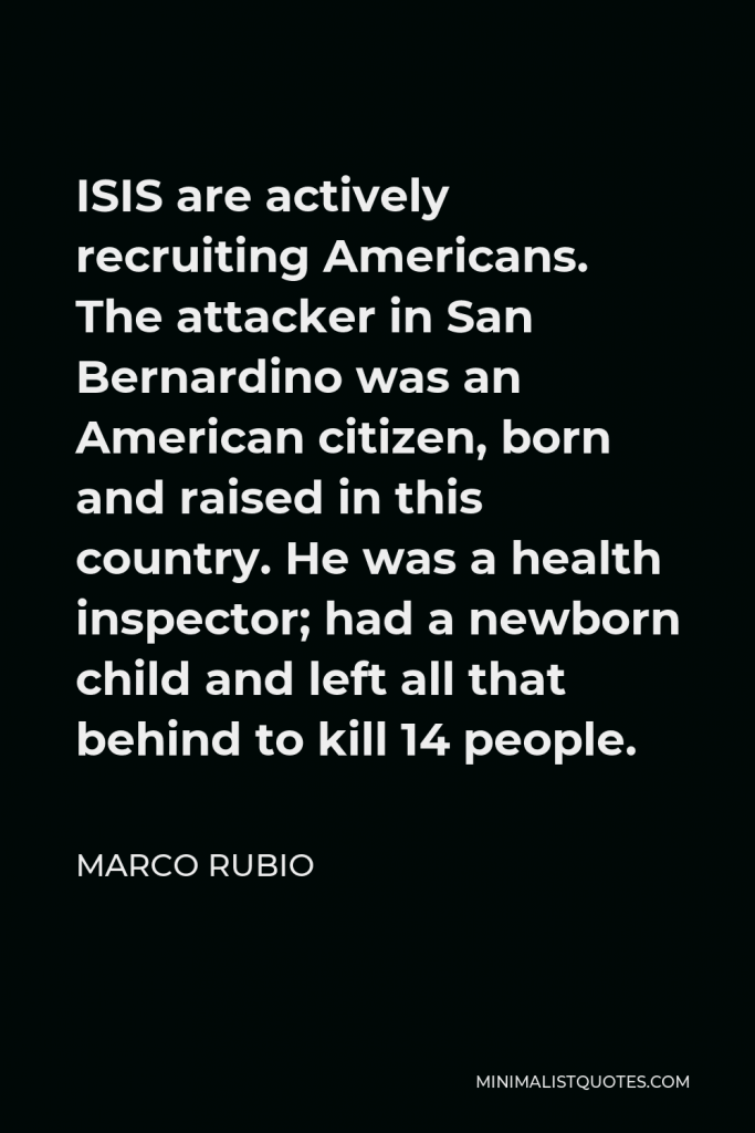 Marco Rubio Quote - ISIS are actively recruiting Americans. The attacker in San Bernardino was an American citizen, born and raised in this country. He was a health inspector; had a newborn child and left all that behind to kill 14 people.