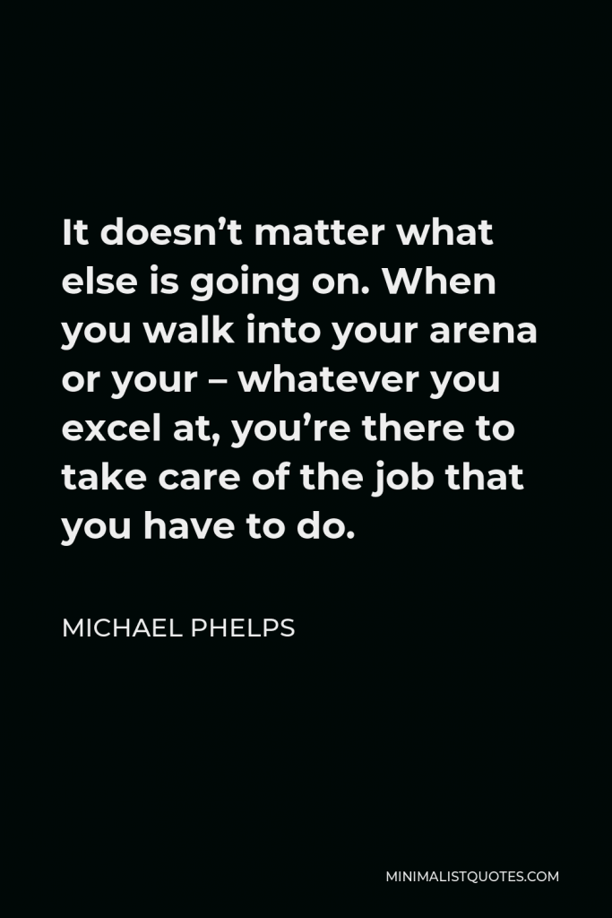 Michael Phelps Quote - It doesn’t matter what else is going on. When you walk into your arena or your – whatever you excel at, you’re there to take care of the job that you have to do.