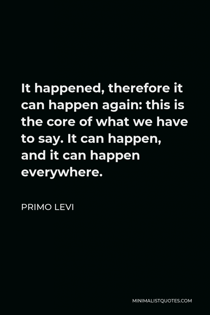 Primo Levi Quote - It happened, therefore it can happen again: this is the core of what we have to say. It can happen, and it can happen everywhere.