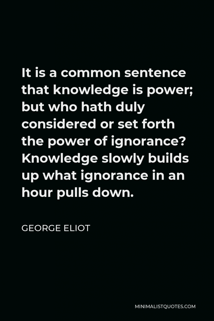 George Eliot Quote - It is a common sentence that knowledge is power; but who hath duly considered or set forth the power of ignorance? Knowledge slowly builds up what ignorance in an hour pulls down.