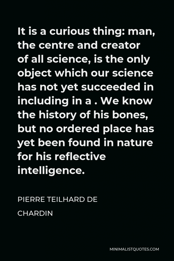 Pierre Teilhard de Chardin Quote - It is a curious thing: man, the centre and creator of all science, is the only object which our science has not yet succeeded in including in a . We know the history of his bones, but no ordered place has yet been found in nature for his reflective intelligence.