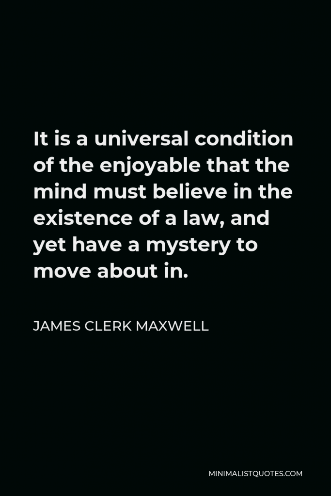 James Clerk Maxwell Quote - It is a universal condition of the enjoyable that the mind must believe in the existence of a law, and yet have a mystery to move about in.