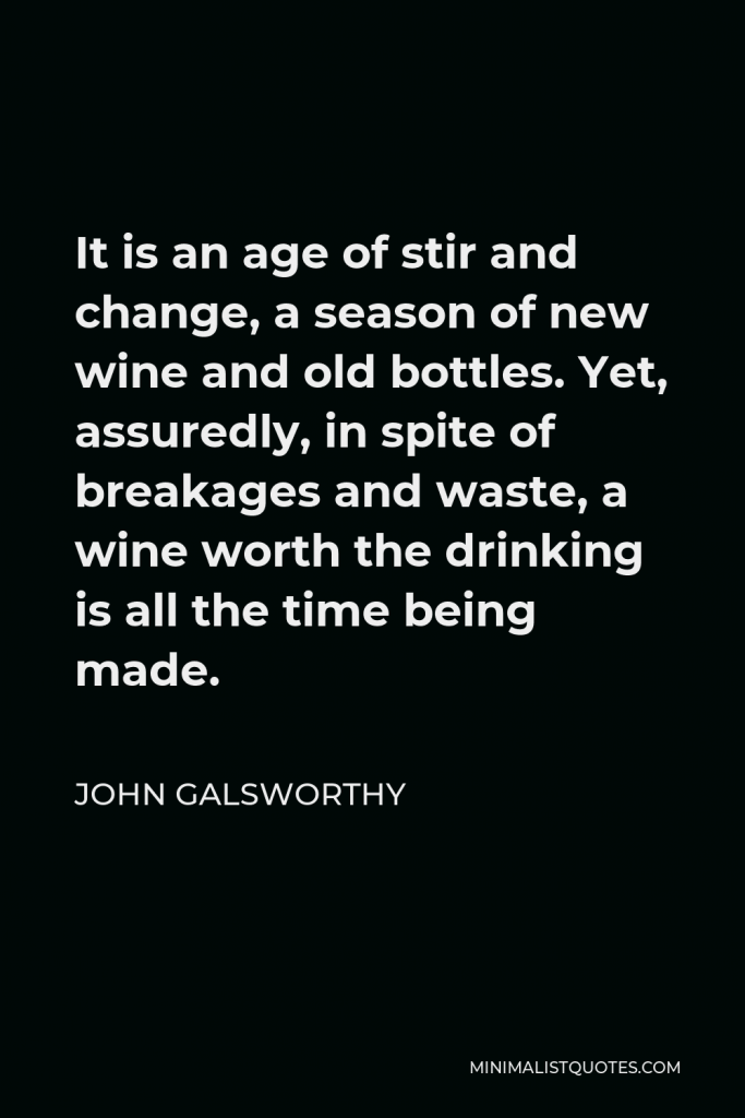 John Galsworthy Quote - It is an age of stir and change, a season of new wine and old bottles. Yet, assuredly, in spite of breakages and waste, a wine worth the drinking is all the time being made.