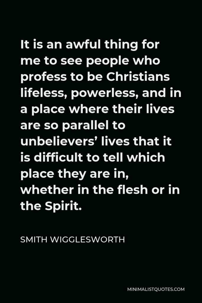 Smith Wigglesworth Quote - It is an awful thing for me to see people who profess to be Christians lifeless, powerless, and in a place where their lives are so parallel to unbelievers’ lives that it is difficult to tell which place they are in, whether in the flesh or in the Spirit.
