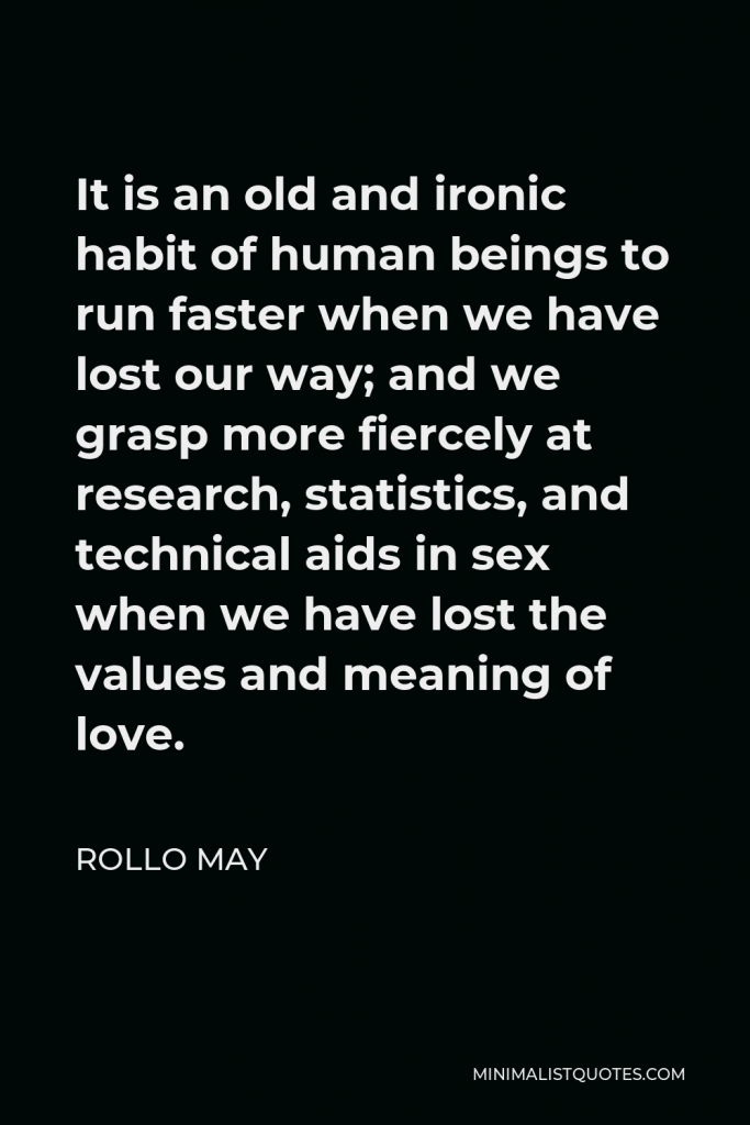 Rollo May Quote - It is an old and ironic habit of human beings to run faster when we have lost our way; and we grasp more fiercely at research, statistics, and technical aids in sex when we have lost the values and meaning of love.