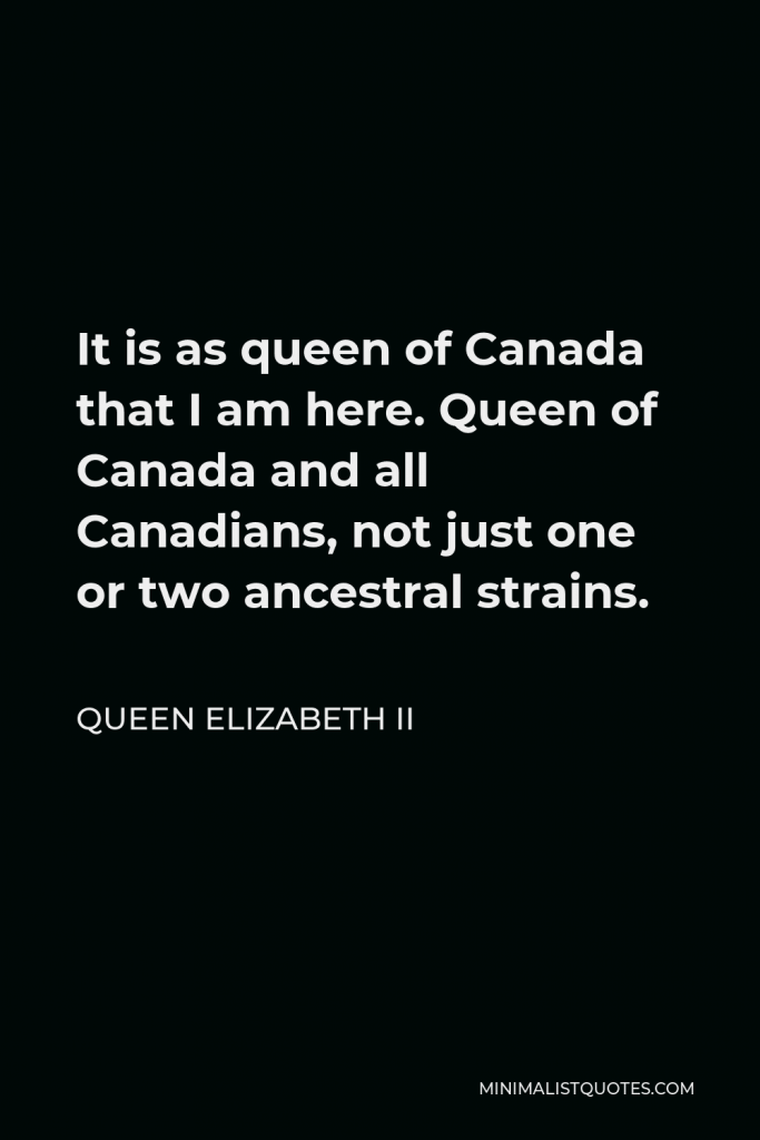 Queen Elizabeth II Quote - It is as queen of Canada that I am here. Queen of Canada and all Canadians, not just one or two ancestral strains.