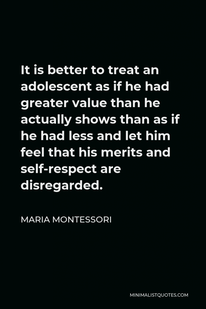 Maria Montessori Quote - It is better to treat an adolescent as if he had greater value than he actually shows than as if he had less and let him feel that his merits and self-respect are disregarded.