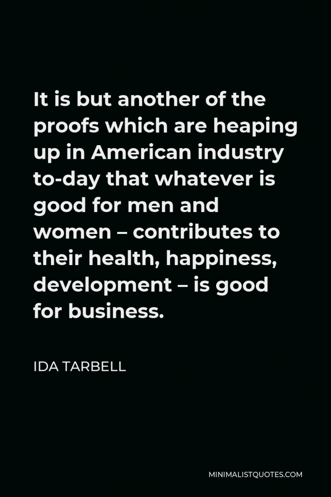 Ida Tarbell Quote - It is but another of the proofs which are heaping up in American industry to-day that whatever is good for men and women – contributes to their health, happiness, development – is good for business.
