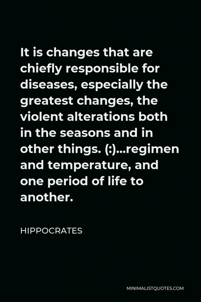 Hippocrates Quote - It is changes that are chiefly responsible for diseases, especially the greatest changes, the violent alterations both in the seasons and in other things. (:)…regimen and temperature, and one period of life to another.