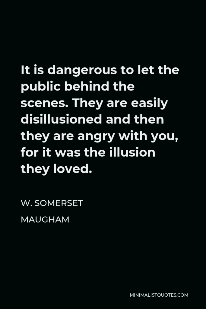 W. Somerset Maugham Quote - It is dangerous to let the public behind the scenes. They are easily disillusioned and then they are angry with you, for it was the illusion they loved.