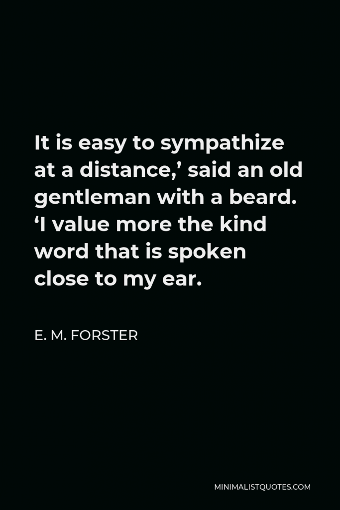 E. M. Forster Quote - It is easy to sympathize at a distance,’ said an old gentleman with a beard. ‘I value more the kind word that is spoken close to my ear.