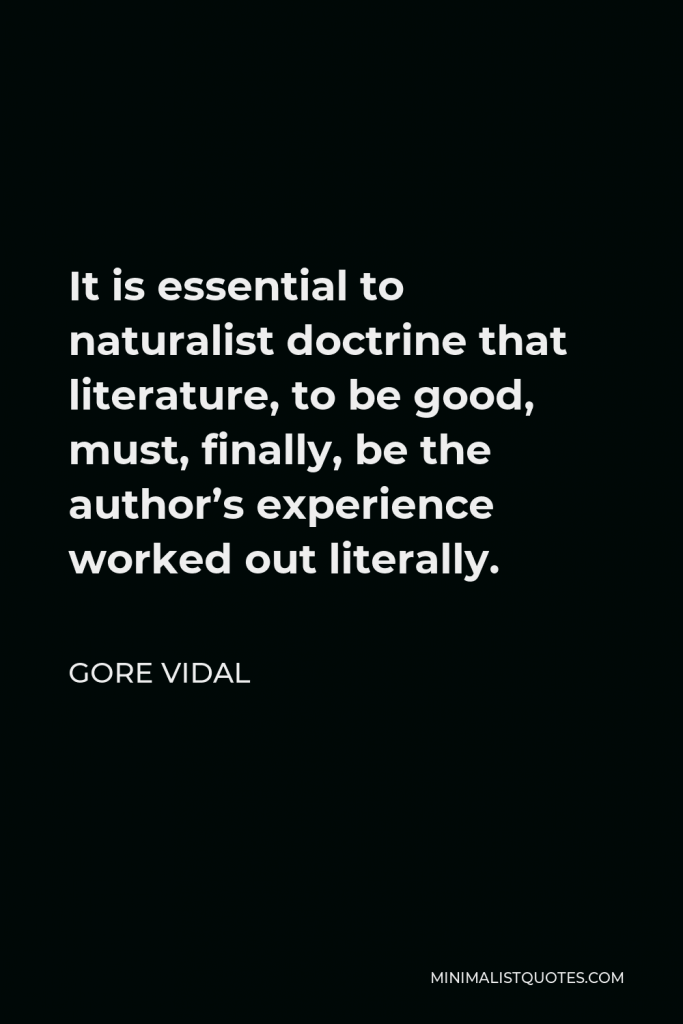 Gore Vidal Quote - It is essential to naturalist doctrine that literature, to be good, must, finally, be the author’s experience worked out literally.