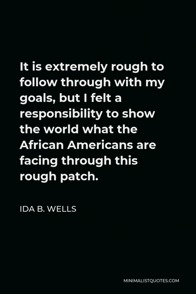Ida B. Wells Quote - It is extremely rough to follow through with my goals, but I felt a responsibility to show the world what the African Americans are facing through this rough patch.