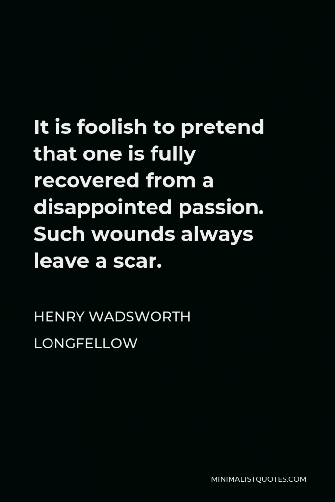 Henry Wadsworth Longfellow Quote - It is foolish to pretend that one is fully recovered from a disappointed passion. Such wounds always leave a scar.
