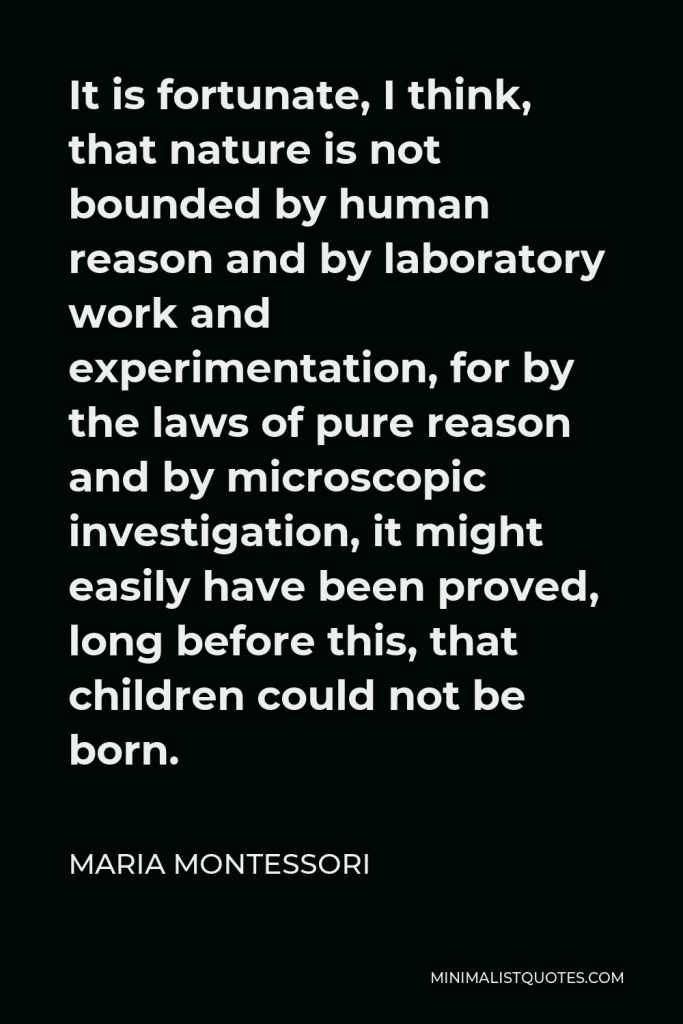Maria Montessori Quote - It is fortunate, I think, that nature is not bounded by human reason and by laboratory work and experimentation, for by the laws of pure reason and by microscopic investigation, it might easily have been proved, long before this, that children could not be born.