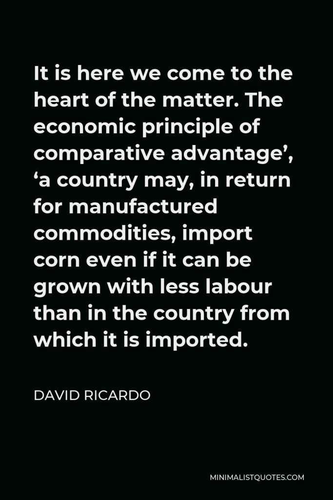 David Ricardo Quote - It is here we come to the heart of the matter. The economic principle of comparative advantage’, ‘a country may, in return for manufactured commodities, import corn even if it can be grown with less labour than in the country from which it is imported.
