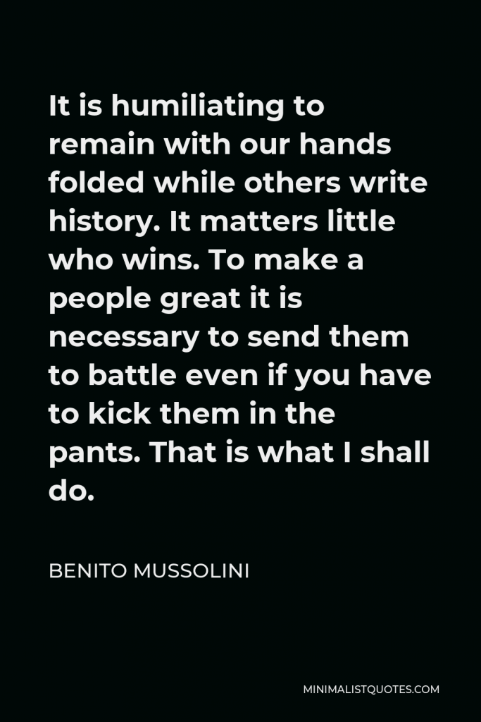 Benito Mussolini Quote - It is humiliating to remain with our hands folded while others write history. It matters little who wins. To make a people great it is necessary to send them to battle even if you have to kick them in the pants. That is what I shall do.