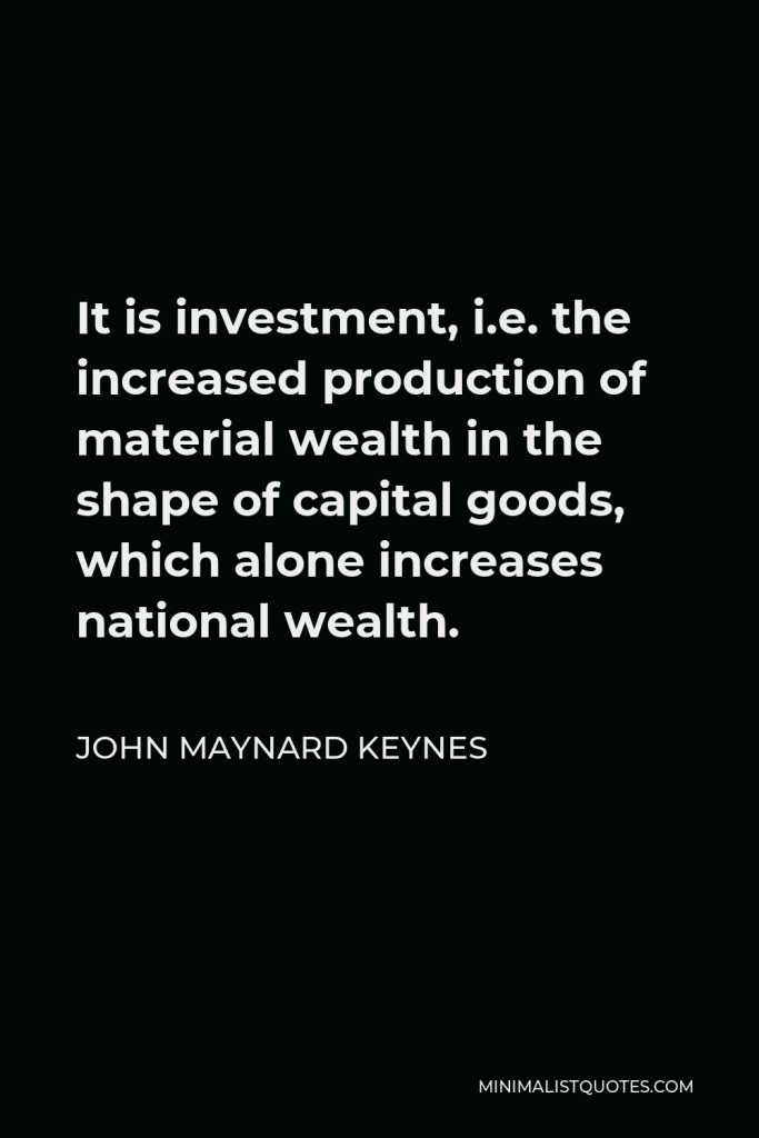 John Maynard Keynes Quote - It is investment, i.e. the increased production of material wealth in the shape of capital goods, which alone increases national wealth.