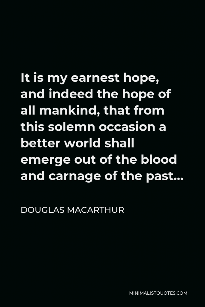 Douglas MacArthur Quote - It is my earnest hope, and indeed the hope of all mankind, that from this solemn occasion a better world shall emerge out of the blood and carnage of the past…