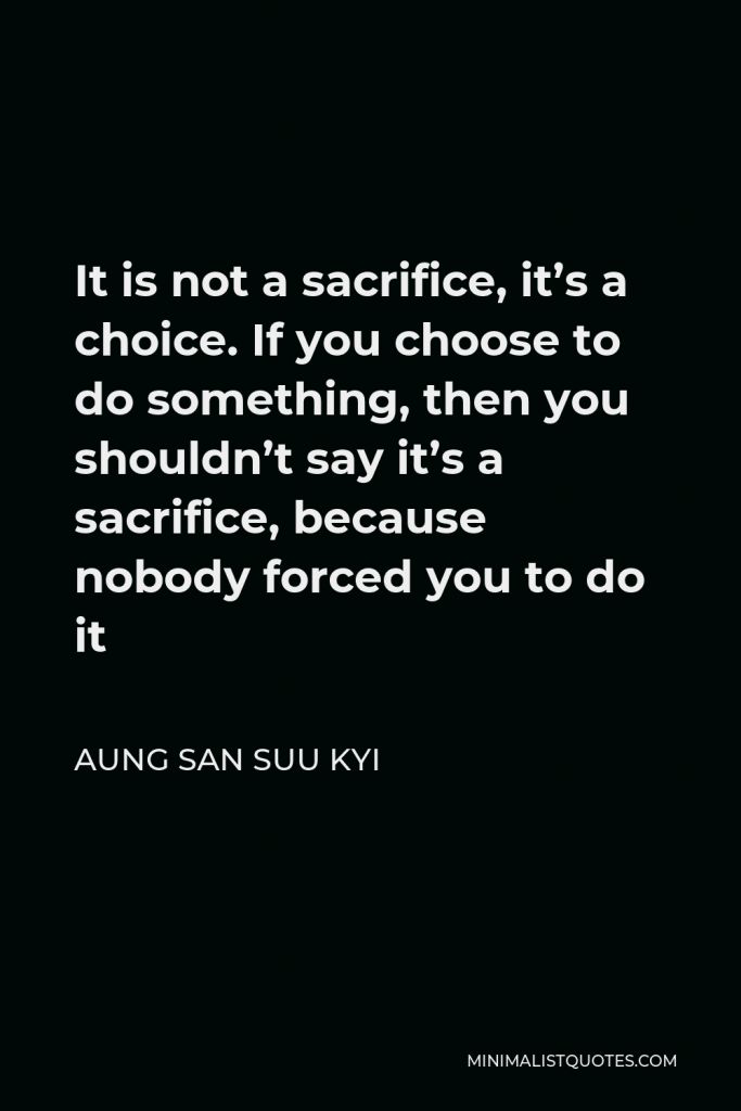 Aung San Suu Kyi Quote - It is not a sacrifice, it’s a choice. If you choose to do something, then you shouldn’t say it’s a sacrifice, because nobody forced you to do it