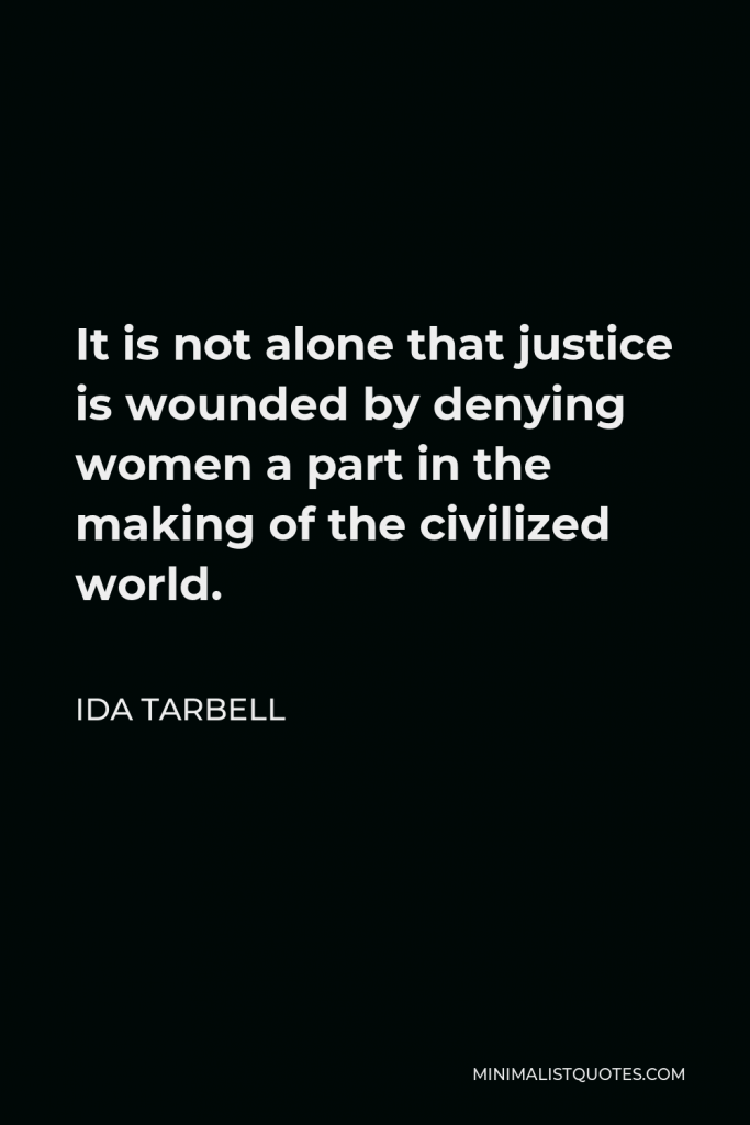 Ida Tarbell Quote - It is not alone that justice is wounded by denying women a part in the making of the civilized world.