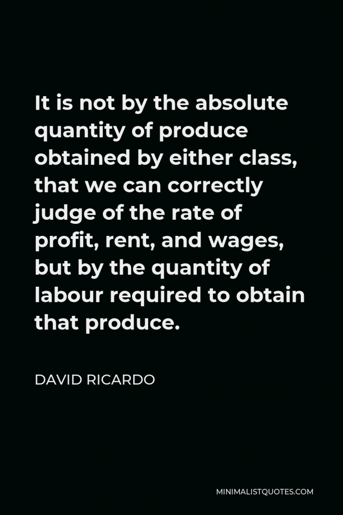 David Ricardo Quote - It is not by the absolute quantity of produce obtained by either class, that we can correctly judge of the rate of profit, rent, and wages, but by the quantity of labour required to obtain that produce.