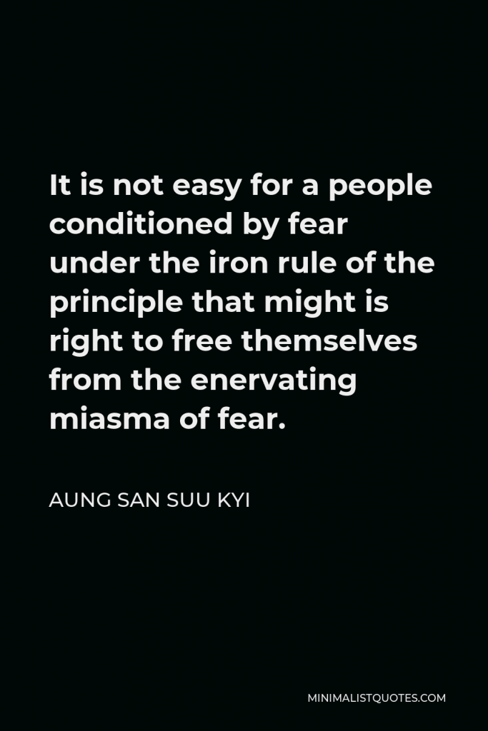 Aung San Suu Kyi Quote - It is not easy for a people conditioned by fear under the iron rule of the principle that might is right to free themselves from the enervating miasma of fear.