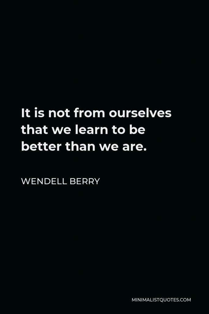 Wendell Berry Quote - It is not from ourselves that we learn to be better than we are.
