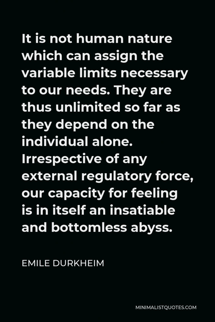 Emile Durkheim Quote - It is not human nature which can assign the variable limits necessary to our needs. They are thus unlimited so far as they depend on the individual alone. Irrespective of any external regulatory force, our capacity for feeling is in itself an insatiable and bottomless abyss.