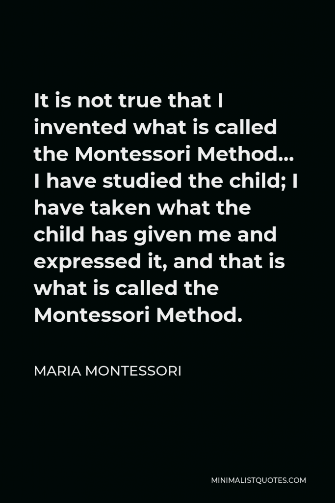 Maria Montessori Quote - It is not true that I invented what is called the Montessori Method… I have studied the child; I have taken what the child has given me and expressed it, and that is what is called the Montessori Method.