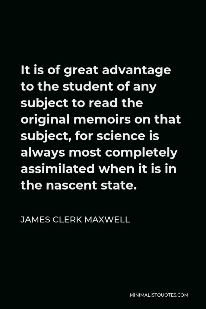 James Clerk Maxwell Quote - It is of great advantage to the student of any subject to read the original memoirs on that subject, for science is always most completely assimilated when it is in the nascent state.