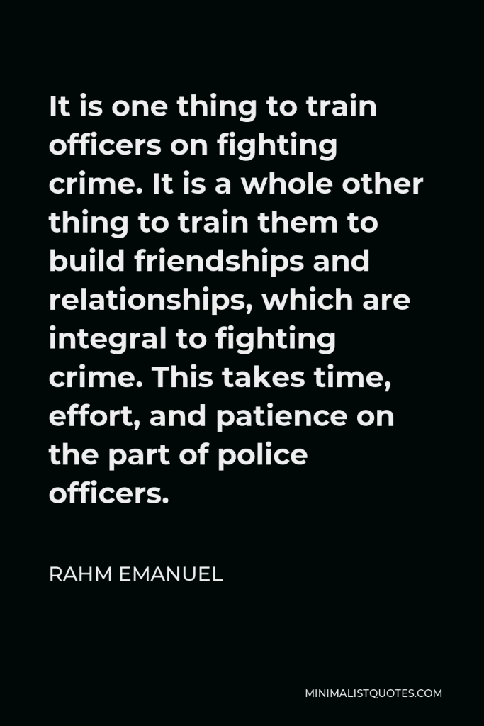 Rahm Emanuel Quote - It is one thing to train officers on fighting crime. It is a whole other thing to train them to build friendships and relationships, which are integral to fighting crime. This takes time, effort, and patience on the part of police officers.