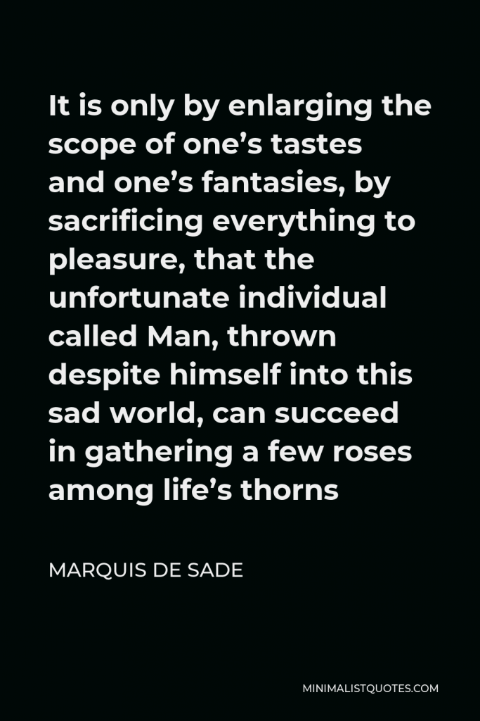 Marquis de Sade Quote - It is only by enlarging the scope of one’s tastes and one’s fantasies, by sacrificing everything to pleasure, that the unfortunate individual called Man, thrown despite himself into this sad world, can succeed in gathering a few roses among life’s thorns